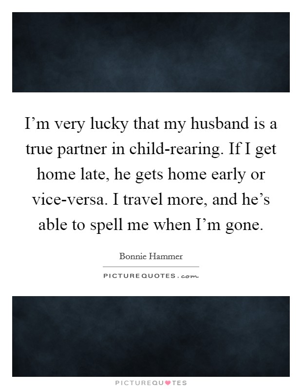 I'm very lucky that my husband is a true partner in child-rearing. If I get home late, he gets home early or vice-versa. I travel more, and he's able to spell me when I'm gone Picture Quote #1