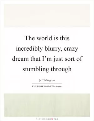 The world is this incredibly blurry, crazy dream that I’m just sort of stumbling through Picture Quote #1