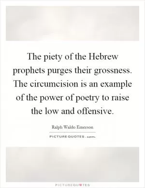 The piety of the Hebrew prophets purges their grossness. The circumcision is an example of the power of poetry to raise the low and offensive Picture Quote #1