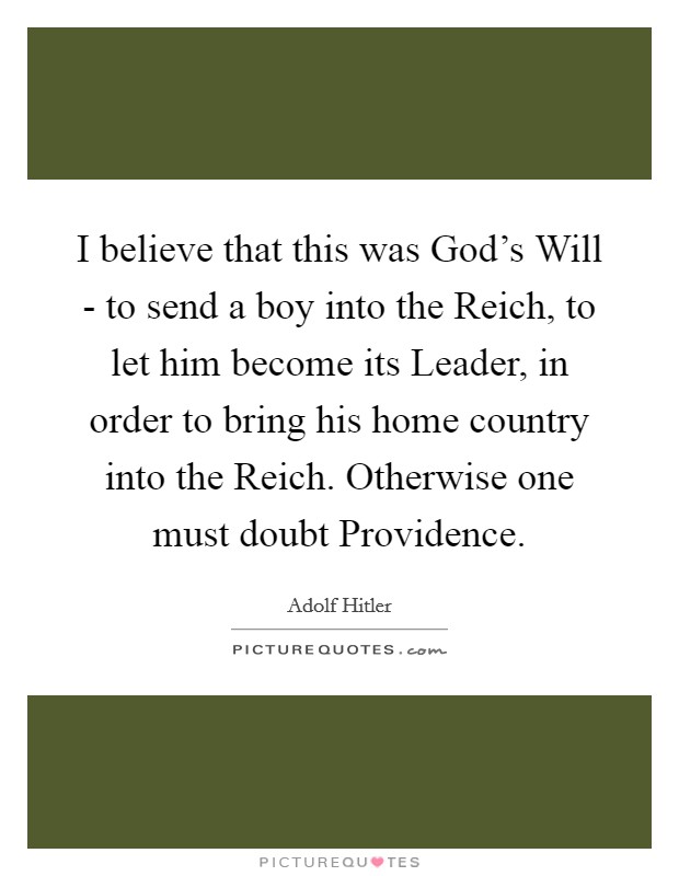 I believe that this was God's Will - to send a boy into the Reich, to let him become its Leader, in order to bring his home country into the Reich. Otherwise one must doubt Providence Picture Quote #1