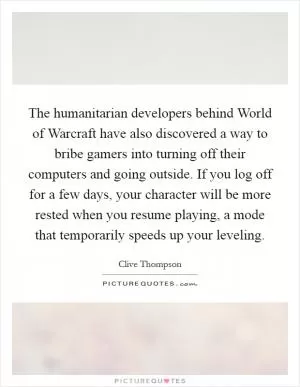 The humanitarian developers behind World of Warcraft have also discovered a way to bribe gamers into turning off their computers and going outside. If you log off for a few days, your character will be more rested when you resume playing, a mode that temporarily speeds up your leveling Picture Quote #1