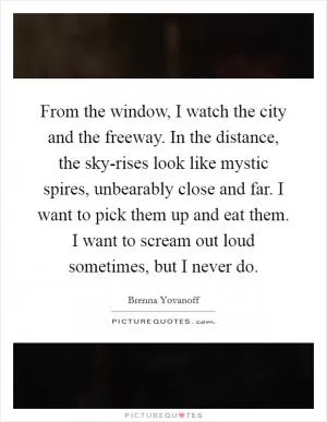 From the window, I watch the city and the freeway. In the distance, the sky-rises look like mystic spires, unbearably close and far. I want to pick them up and eat them. I want to scream out loud sometimes, but I never do Picture Quote #1