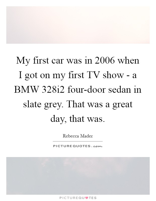 My first car was in 2006 when I got on my first TV show - a BMW 328i2 four-door sedan in slate grey. That was a great day, that was Picture Quote #1