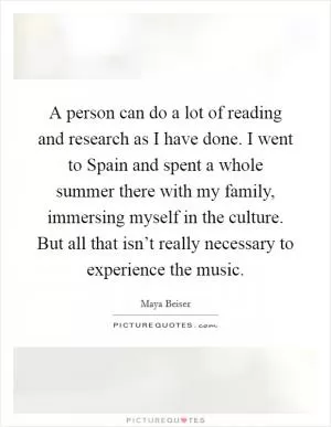 A person can do a lot of reading and research as I have done. I went to Spain and spent a whole summer there with my family, immersing myself in the culture. But all that isn’t really necessary to experience the music Picture Quote #1
