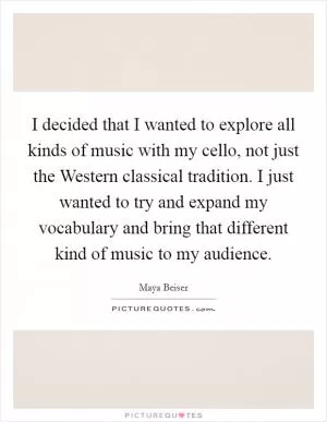 I decided that I wanted to explore all kinds of music with my cello, not just the Western classical tradition. I just wanted to try and expand my vocabulary and bring that different kind of music to my audience Picture Quote #1