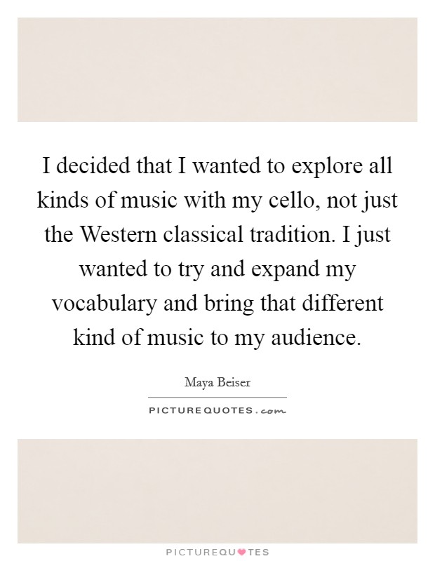I decided that I wanted to explore all kinds of music with my cello, not just the Western classical tradition. I just wanted to try and expand my vocabulary and bring that different kind of music to my audience Picture Quote #1