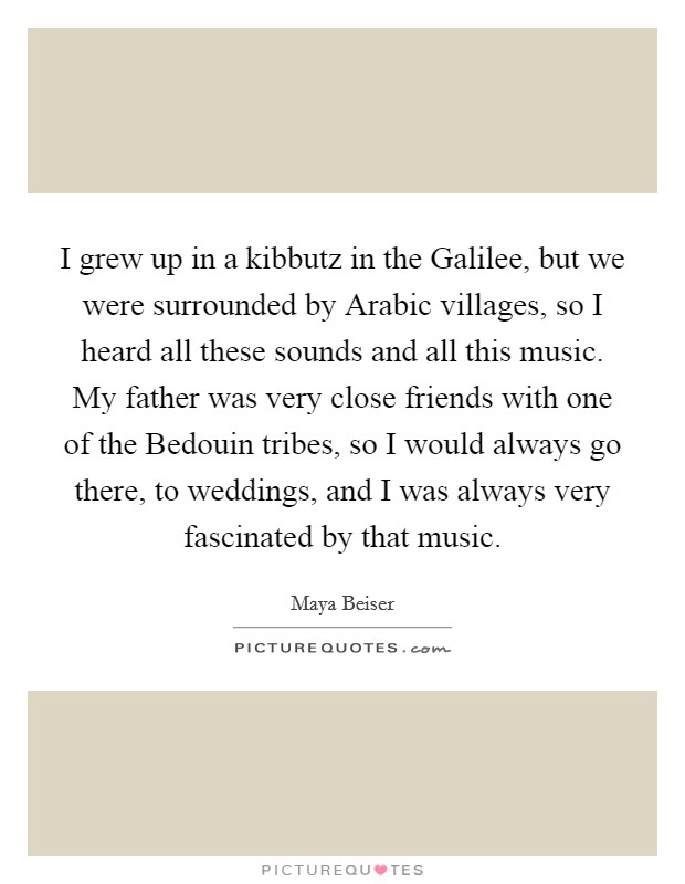 I grew up in a kibbutz in the Galilee, but we were surrounded by Arabic villages, so I heard all these sounds and all this music. My father was very close friends with one of the Bedouin tribes, so I would always go there, to weddings, and I was always very fascinated by that music Picture Quote #1