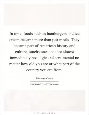 In time, foods such as hamburgers and ice cream became more than just meals. They became part of American history and culture, touchstones that are almost immediately nostalgic and sentimental no matter how old you are or what part of the country you are from Picture Quote #1