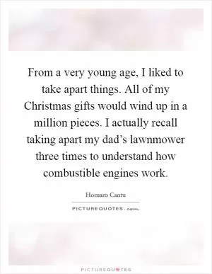 From a very young age, I liked to take apart things. All of my Christmas gifts would wind up in a million pieces. I actually recall taking apart my dad’s lawnmower three times to understand how combustible engines work Picture Quote #1