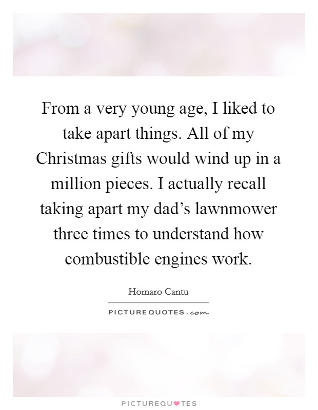 From a very young age, I liked to take apart things. All of my Christmas gifts would wind up in a million pieces. I actually recall taking apart my dad's lawnmower three times to understand how combustible engines work Picture Quote #1