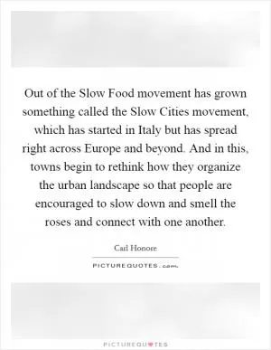 Out of the Slow Food movement has grown something called the Slow Cities movement, which has started in Italy but has spread right across Europe and beyond. And in this, towns begin to rethink how they organize the urban landscape so that people are encouraged to slow down and smell the roses and connect with one another Picture Quote #1