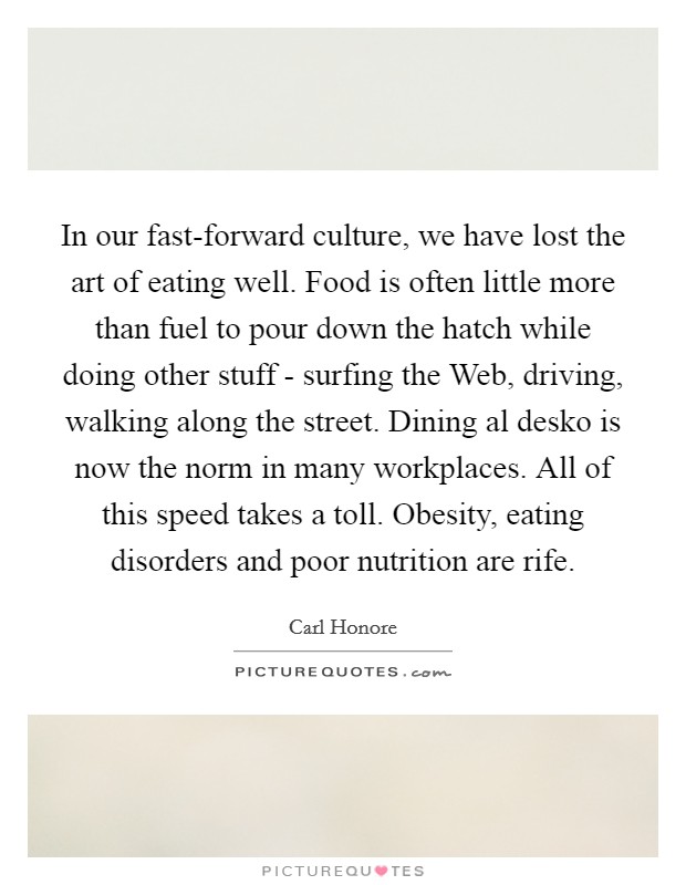 In our fast-forward culture, we have lost the art of eating well. Food is often little more than fuel to pour down the hatch while doing other stuff - surfing the Web, driving, walking along the street. Dining al desko is now the norm in many workplaces. All of this speed takes a toll. Obesity, eating disorders and poor nutrition are rife Picture Quote #1