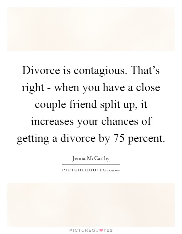 Divorce is contagious. That's right - when you have a close couple friend split up, it increases your chances of getting a divorce by 75 percent Picture Quote #1