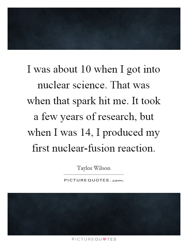I was about 10 when I got into nuclear science. That was when that spark hit me. It took a few years of research, but when I was 14, I produced my first nuclear-fusion reaction Picture Quote #1