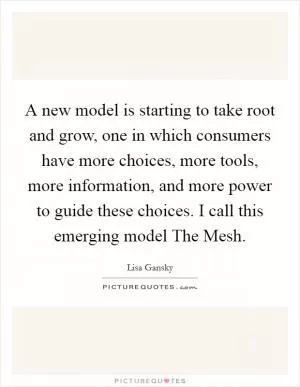 A new model is starting to take root and grow, one in which consumers have more choices, more tools, more information, and more power to guide these choices. I call this emerging model The Mesh Picture Quote #1