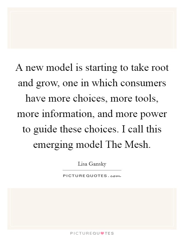 A new model is starting to take root and grow, one in which consumers have more choices, more tools, more information, and more power to guide these choices. I call this emerging model The Mesh Picture Quote #1