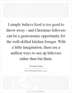 I simply believe food is too good to throw away - and Christmas leftovers can be a gastronomic opportunity for the well-skilled kitchen forager. With a little imagination, there are a million ways to use up leftovers rather than bin them Picture Quote #1