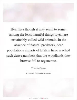 Heartless though it may seem to some, among the least harmful things to eat are sustainably culled wild animals. In the absence of natural predators, deer populations in parts of Britain have reached such dense numbers that the woodlands they browse fail to regenerate Picture Quote #1