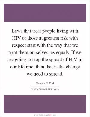Laws that treat people living with HIV or those at greatest risk with respect start with the way that we treat them ourselves: as equals. If we are going to stop the spread of HIV in our lifetime, then that is the change we need to spread Picture Quote #1