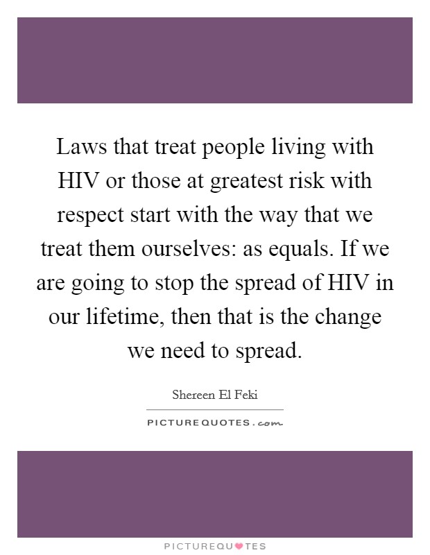 Laws that treat people living with HIV or those at greatest risk with respect start with the way that we treat them ourselves: as equals. If we are going to stop the spread of HIV in our lifetime, then that is the change we need to spread Picture Quote #1