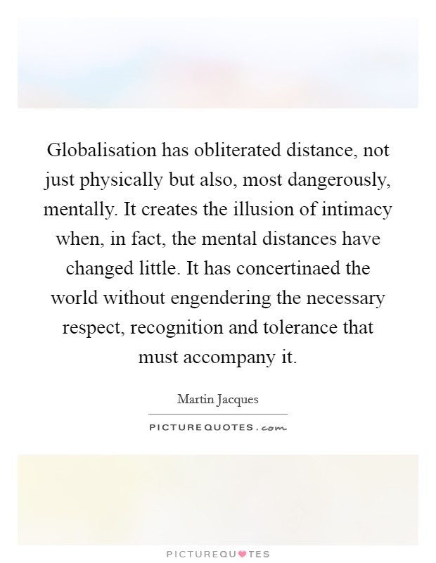 Globalisation has obliterated distance, not just physically but also, most dangerously, mentally. It creates the illusion of intimacy when, in fact, the mental distances have changed little. It has concertinaed the world without engendering the necessary respect, recognition and tolerance that must accompany it Picture Quote #1
