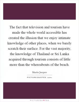 The fact that television and tourism have made the whole world accessible has created the illusion that we enjoy intimate knowledge of other places, when we barely scratch their surface. For the vast majority, the knowledge of Thailand or Sri Lanka acquired through tourism consists of little more than the whereabouts of the beach Picture Quote #1