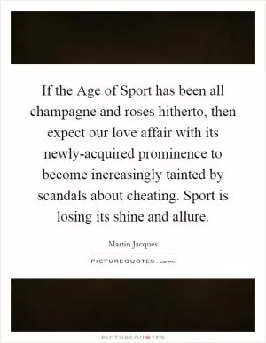 If the Age of Sport has been all champagne and roses hitherto, then expect our love affair with its newly-acquired prominence to become increasingly tainted by scandals about cheating. Sport is losing its shine and allure Picture Quote #1