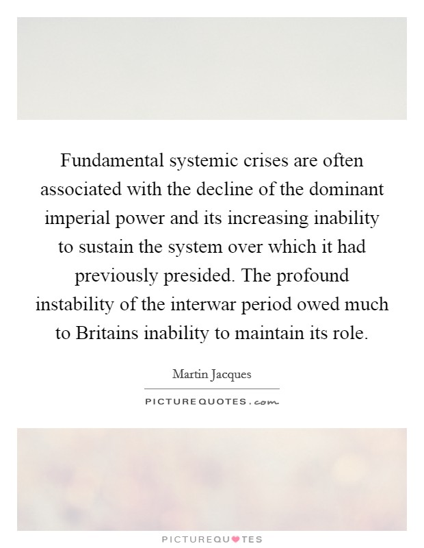 Fundamental systemic crises are often associated with the decline of the dominant imperial power and its increasing inability to sustain the system over which it had previously presided. The profound instability of the interwar period owed much to Britains inability to maintain its role Picture Quote #1