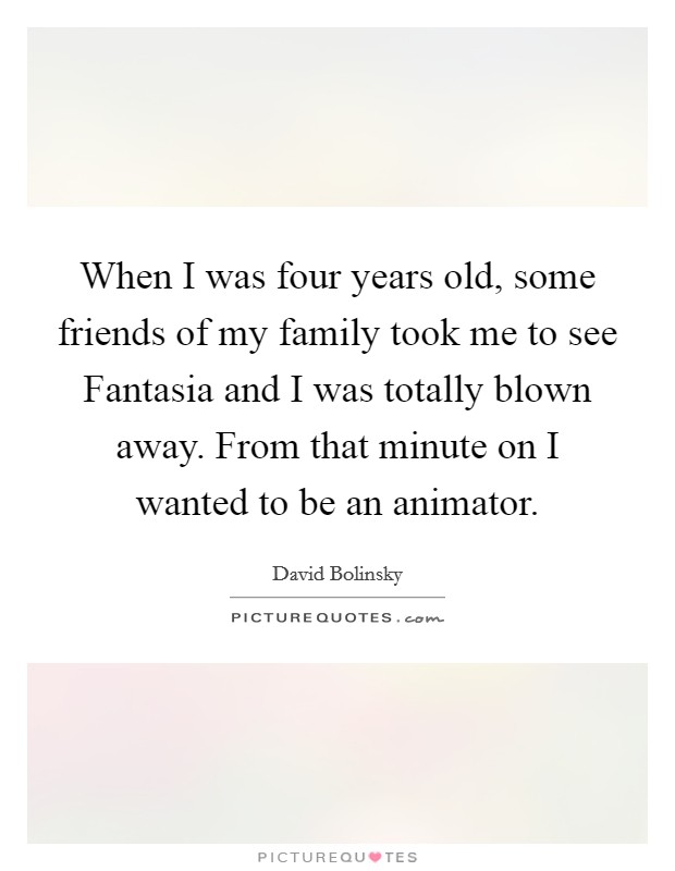 When I was four years old, some friends of my family took me to see Fantasia and I was totally blown away. From that minute on I wanted to be an animator Picture Quote #1