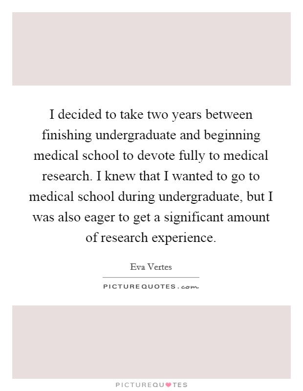 I decided to take two years between finishing undergraduate and beginning medical school to devote fully to medical research. I knew that I wanted to go to medical school during undergraduate, but I was also eager to get a significant amount of research experience Picture Quote #1