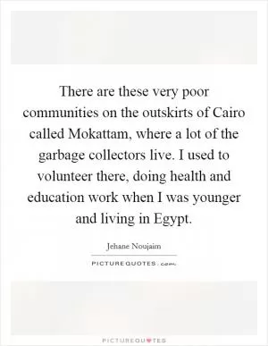 There are these very poor communities on the outskirts of Cairo called Mokattam, where a lot of the garbage collectors live. I used to volunteer there, doing health and education work when I was younger and living in Egypt Picture Quote #1