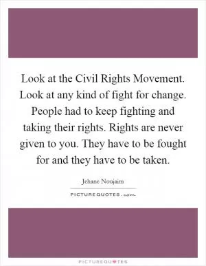 Look at the Civil Rights Movement. Look at any kind of fight for change. People had to keep fighting and taking their rights. Rights are never given to you. They have to be fought for and they have to be taken Picture Quote #1