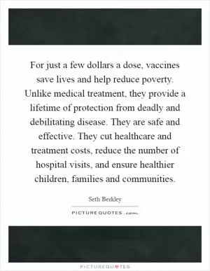 For just a few dollars a dose, vaccines save lives and help reduce poverty. Unlike medical treatment, they provide a lifetime of protection from deadly and debilitating disease. They are safe and effective. They cut healthcare and treatment costs, reduce the number of hospital visits, and ensure healthier children, families and communities Picture Quote #1