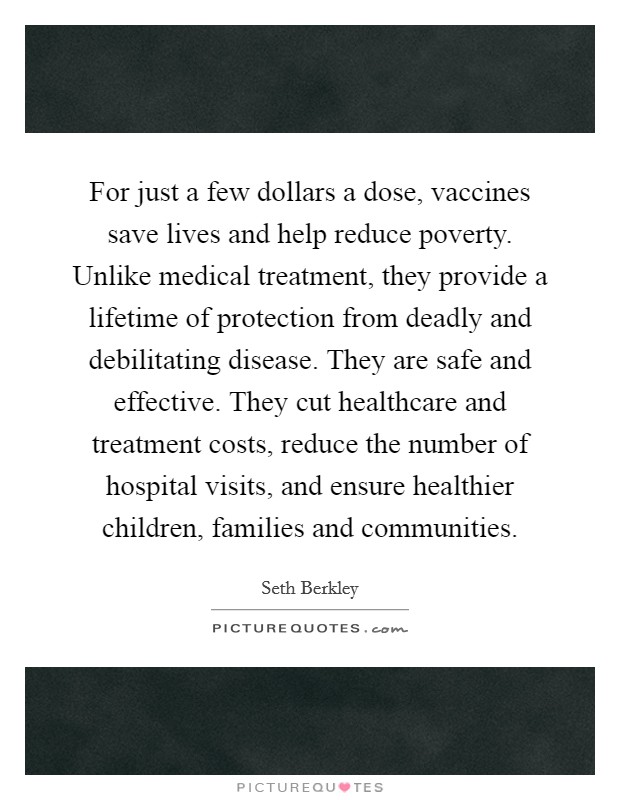 For just a few dollars a dose, vaccines save lives and help reduce poverty. Unlike medical treatment, they provide a lifetime of protection from deadly and debilitating disease. They are safe and effective. They cut healthcare and treatment costs, reduce the number of hospital visits, and ensure healthier children, families and communities Picture Quote #1