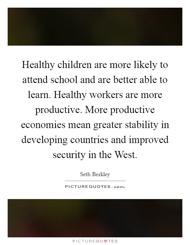 Healthy children are more likely to attend school and are better able to learn. Healthy workers are more productive. More productive economies mean greater stability in developing countries and improved security in the West Picture Quote #1