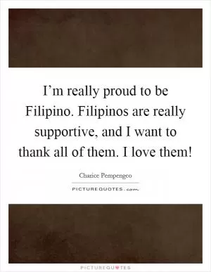 I’m really proud to be Filipino. Filipinos are really supportive, and I want to thank all of them. I love them! Picture Quote #1