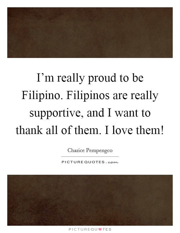 I'm really proud to be Filipino. Filipinos are really supportive, and I want to thank all of them. I love them! Picture Quote #1
