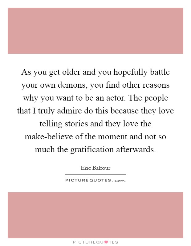 As you get older and you hopefully battle your own demons, you find other reasons why you want to be an actor. The people that I truly admire do this because they love telling stories and they love the make-believe of the moment and not so much the gratification afterwards Picture Quote #1