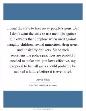 I want the state to take away people’s guns. But I don’t want the state to use methods against gun owners that I deplore when used against naughty children, sexual minorities, drug users, and unsightly drinkers. Since such reprehensible police practices are probably needed to make anti-gun laws effective, my proposal to ban all guns should probably be marked a failure before it is even tried Picture Quote #1