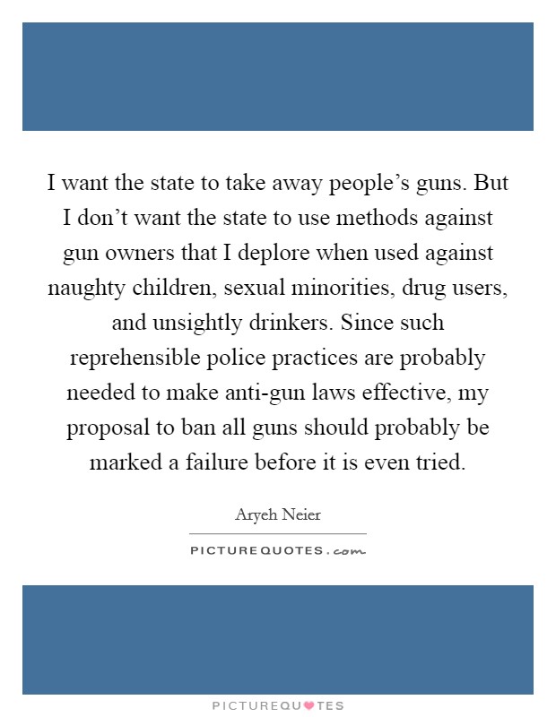 I want the state to take away people's guns. But I don't want the state to use methods against gun owners that I deplore when used against naughty children, sexual minorities, drug users, and unsightly drinkers. Since such reprehensible police practices are probably needed to make anti-gun laws effective, my proposal to ban all guns should probably be marked a failure before it is even tried Picture Quote #1