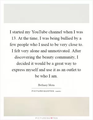 I started my YouTube channel when I was 13. At the time, I was being bullied by a few people who I used to be very close to. I felt very alone and unmotivated. After discovering the beauty community, I decided it would be a great way to express myself and use it as an outlet to be who I am Picture Quote #1