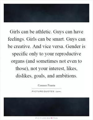 Girls can be athletic. Guys can have feelings. Girls can be smart. Guys can be creative. And vice versa. Gender is specific only to your reproductive organs (and sometimes not even to those), not your interest, likes, dislikes, goals, and ambitions Picture Quote #1