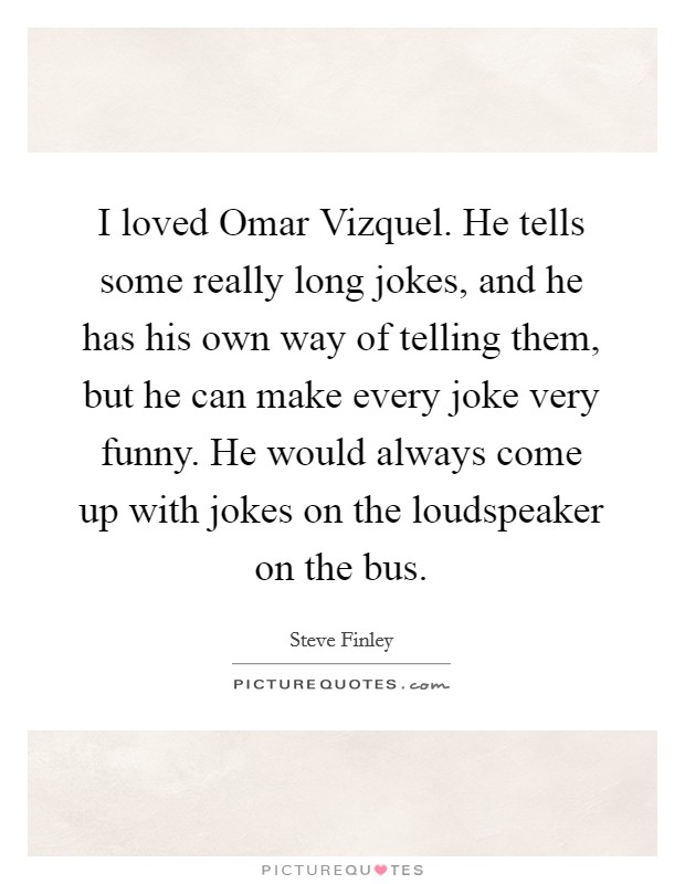 I loved Omar Vizquel. He tells some really long jokes, and he has his own way of telling them, but he can make every joke very funny. He would always come up with jokes on the loudspeaker on the bus Picture Quote #1
