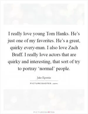 I really love young Tom Hanks. He’s just one of my favorites. He’s a great, quirky every-man. I also love Zach Braff. I really love actors that are quirky and interesting, that sort of try to portray ‘normal’ people Picture Quote #1