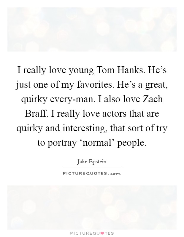 I really love young Tom Hanks. He's just one of my favorites. He's a great, quirky every-man. I also love Zach Braff. I really love actors that are quirky and interesting, that sort of try to portray ‘normal' people Picture Quote #1
