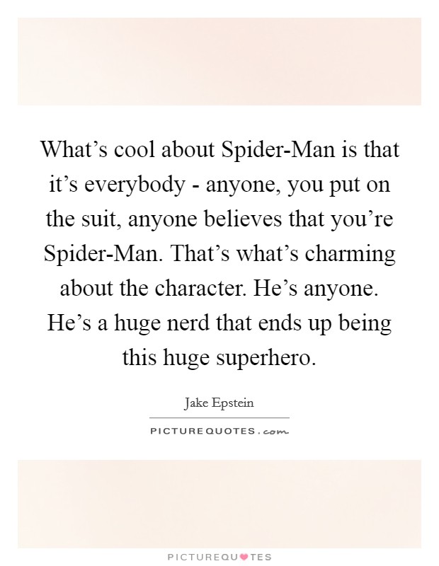 What's cool about Spider-Man is that it's everybody - anyone, you put on the suit, anyone believes that you're Spider-Man. That's what's charming about the character. He's anyone. He's a huge nerd that ends up being this huge superhero Picture Quote #1
