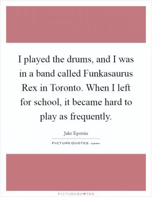 I played the drums, and I was in a band called Funkasaurus Rex in Toronto. When I left for school, it became hard to play as frequently Picture Quote #1