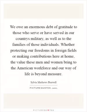 We owe an enormous debt of gratitude to those who serve or have served in our countrys military, as well as to the families of those individuals. Whether protecting our freedoms in foreign fields or making contributions here at home, the value these men and women bring to the American workforce and our way of life is beyond measure Picture Quote #1