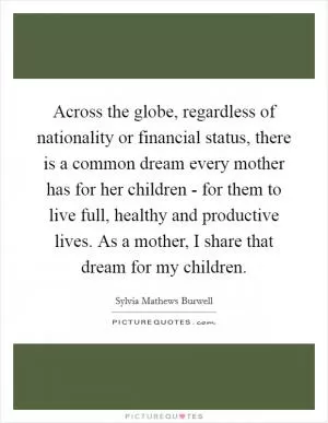 Across the globe, regardless of nationality or financial status, there is a common dream every mother has for her children - for them to live full, healthy and productive lives. As a mother, I share that dream for my children Picture Quote #1