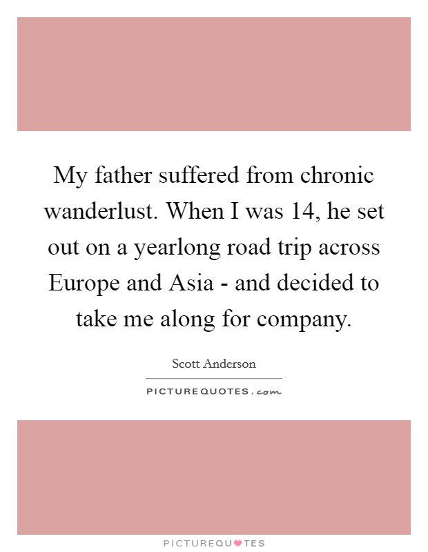 My father suffered from chronic wanderlust. When I was 14, he set out on a yearlong road trip across Europe and Asia - and decided to take me along for company Picture Quote #1